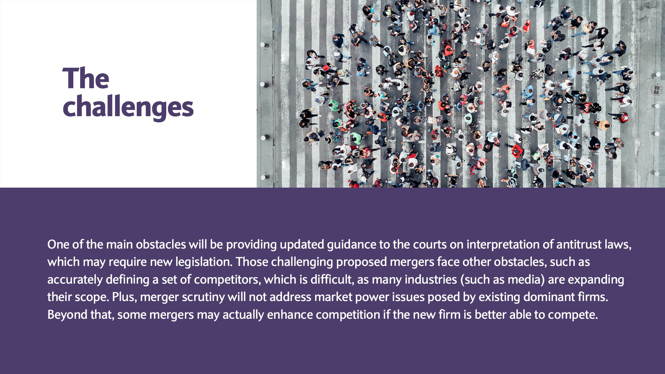 One of the main obstacles will be providing updated guidance to the courts on interpretation of antitrust laws, which may require new legislation. Those challenging proposed mergers face other obstacles, such as accurately defining a set of competitors, which is difficult, as many industries (such as media) are expanding their scope. Plus, merger scrutiny will not address market power issues posed by existing dominant firms. Beyond that, some mergers may actually enhance competition if the new firm is better able to compete.