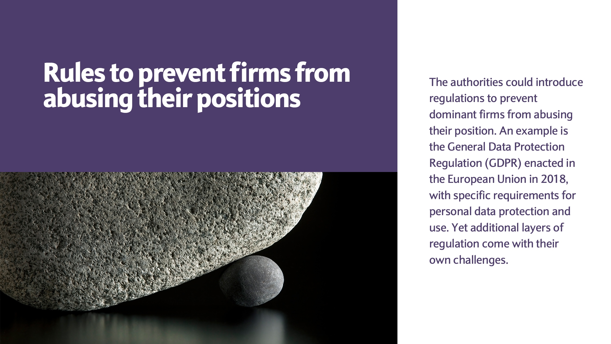 The authorities could introduce regulations to prevent dominant firms from abusing their position. An example is the General Data Protection Regulation (GDPR) enacted in the European Union in 2018, with specific requirements for personal data protection and use. Yet additional layers of regulation come with their own challenges.